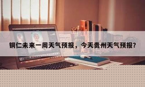 铜仁未来几天天气_铜仁未来一周天气怎么样啊今天